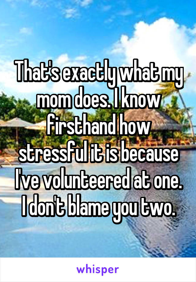 That's exactly what my mom does. I know firsthand how stressful it is because I've volunteered at one. I don't blame you two.