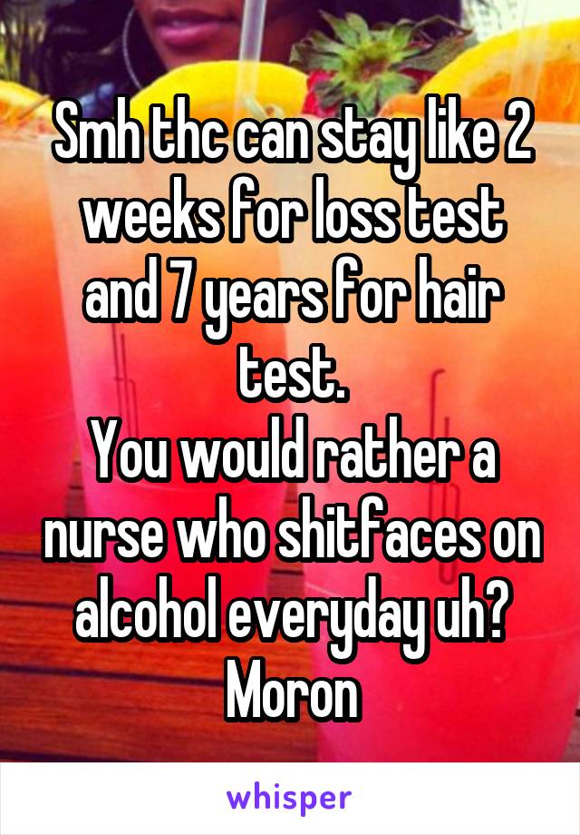 Smh thc can stay like 2 weeks for loss test and 7 years for hair test.
You would rather a nurse who shitfaces on alcohol everyday uh? Moron