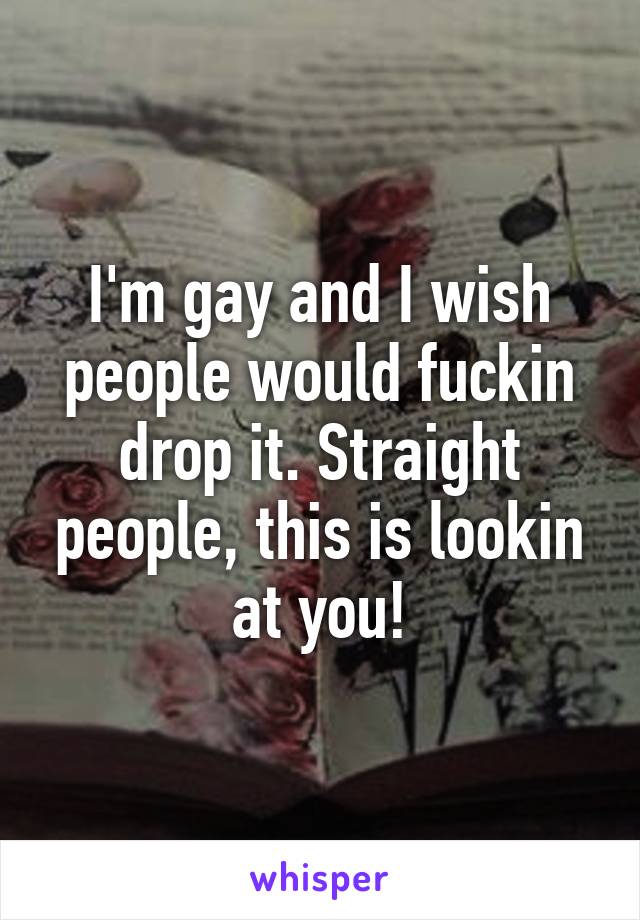 I'm gay and I wish people would fuckin drop it. Straight people, this is lookin at you!