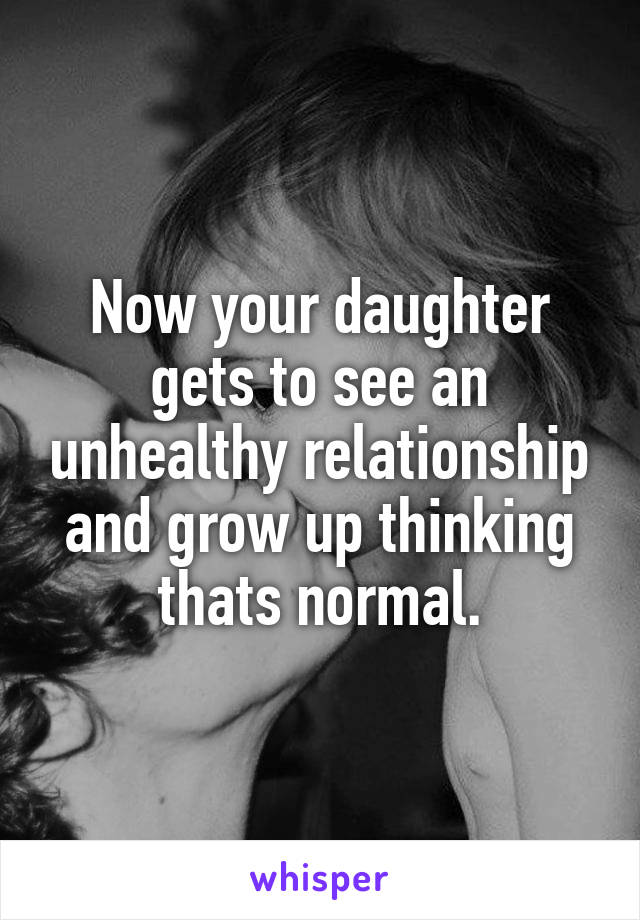 Now your daughter gets to see an unhealthy relationship and grow up thinking thats normal.