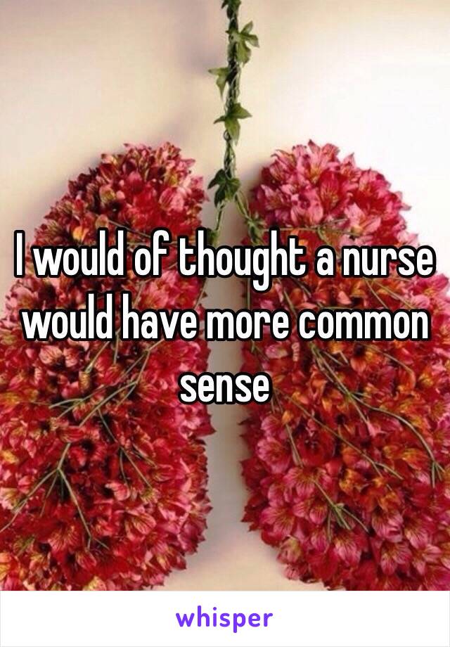 I would of thought a nurse would have more common sense 