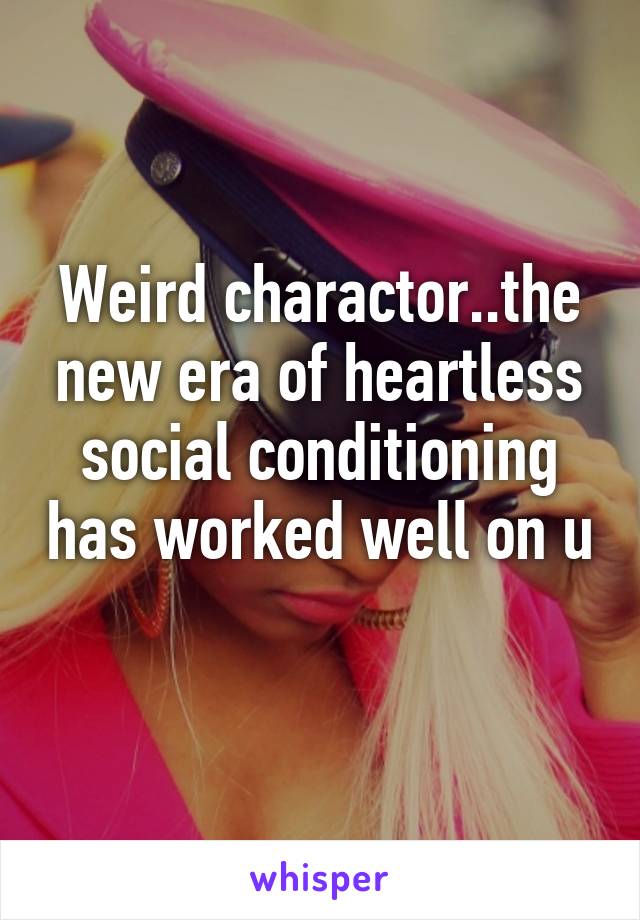 Weird charactor..the new era of heartless social conditioning has worked well on u 