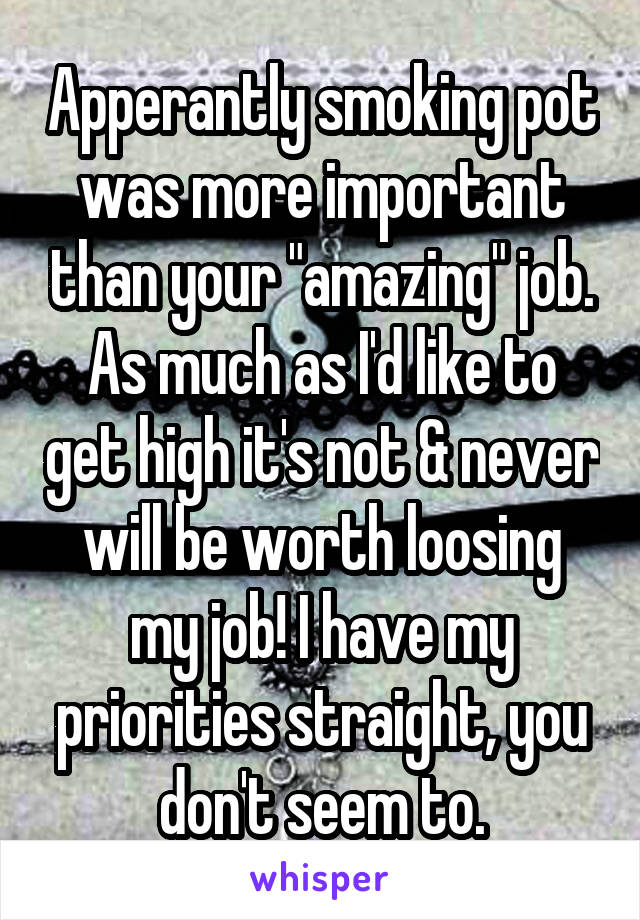 Apperantly smoking pot was more important than your "amazing" job. As much as I'd like to get high it's not & never will be worth loosing my job! I have my priorities straight, you don't seem to.