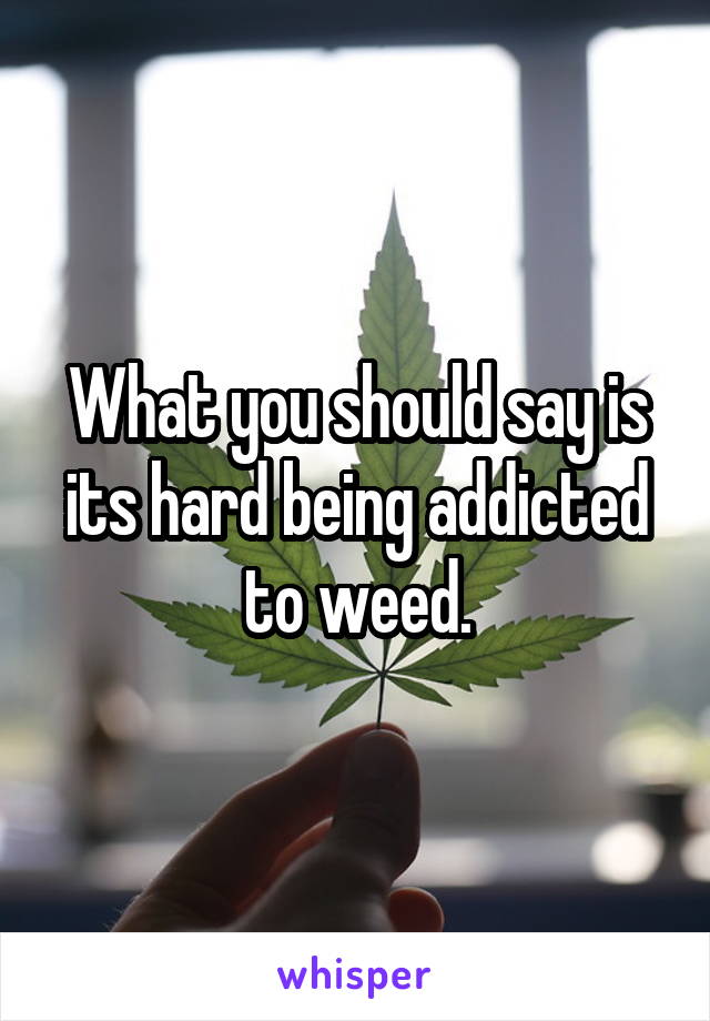 What you should say is its hard being addicted to weed.