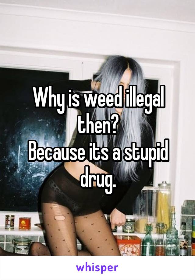 Why is weed illegal then?
Because its a stupid drug.