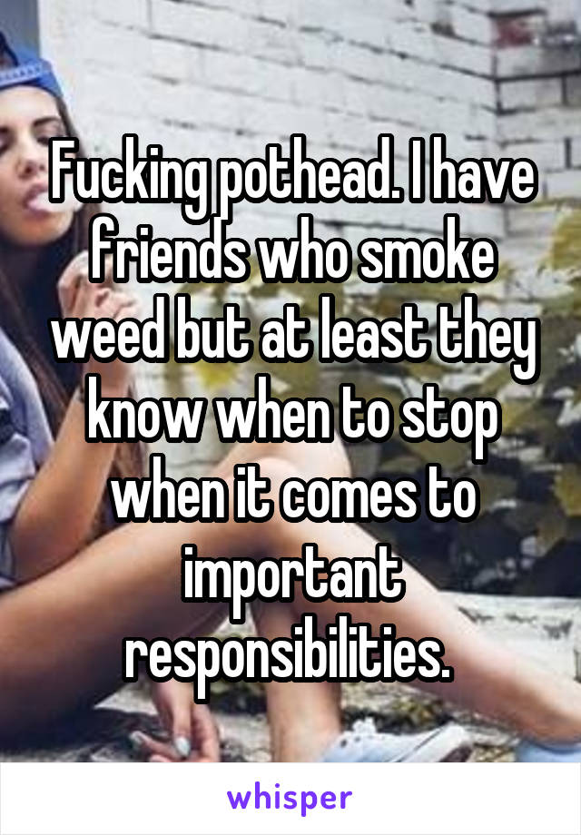 Fucking pothead. I have friends who smoke weed but at least they know when to stop when it comes to important responsibilities. 