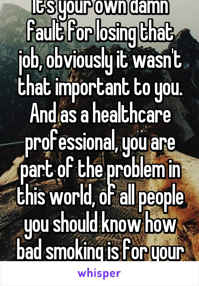 It's your own damn fault for losing that job, obviously it wasn't that important to you. And as a healthcare professional, you are part of the problem in this world, of all people you should know how bad smoking is for your health