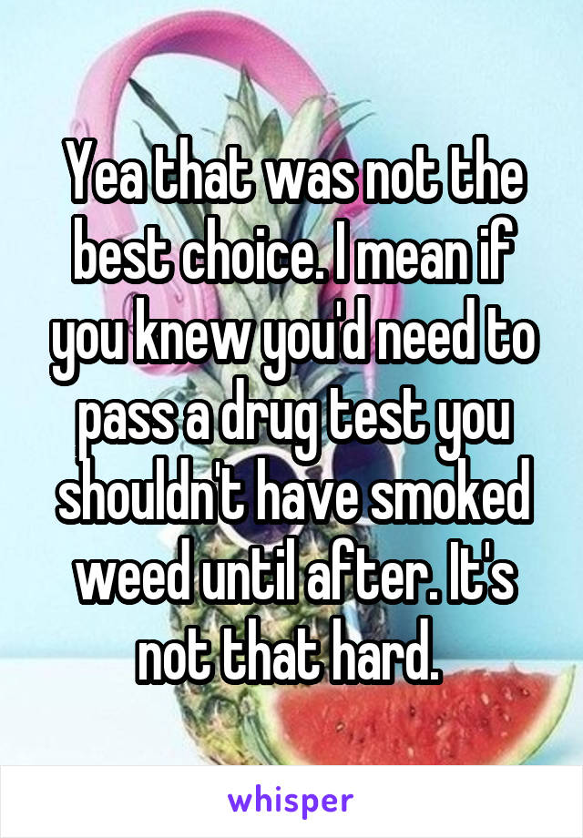 Yea that was not the best choice. I mean if you knew you'd need to pass a drug test you shouldn't have smoked weed until after. It's not that hard. 