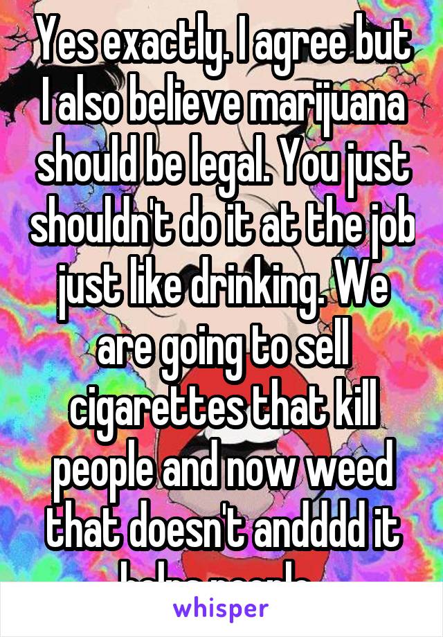 Yes exactly. I agree but I also believe marijuana should be legal. You just shouldn't do it at the job just like drinking. We are going to sell cigarettes that kill people and now weed that doesn't andddd it helps people. 