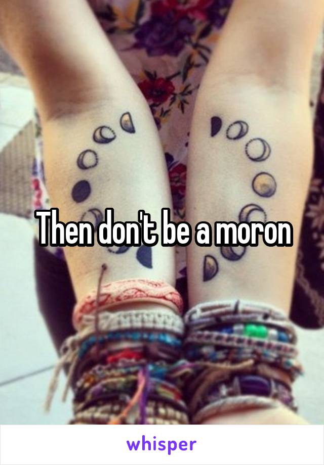 Then don't be a moron