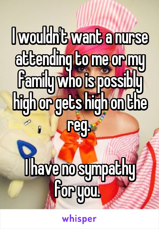 I wouldn't want a nurse attending to me or my family who is possibly high or gets high on the reg. 

I have no sympathy for you.  