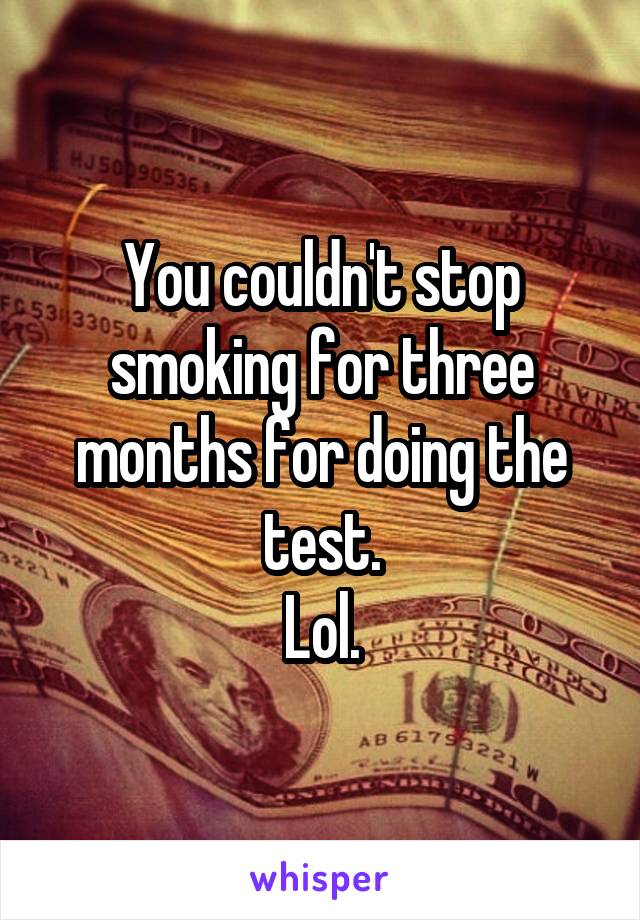 You couldn't stop smoking for three months for doing the test.
Lol.