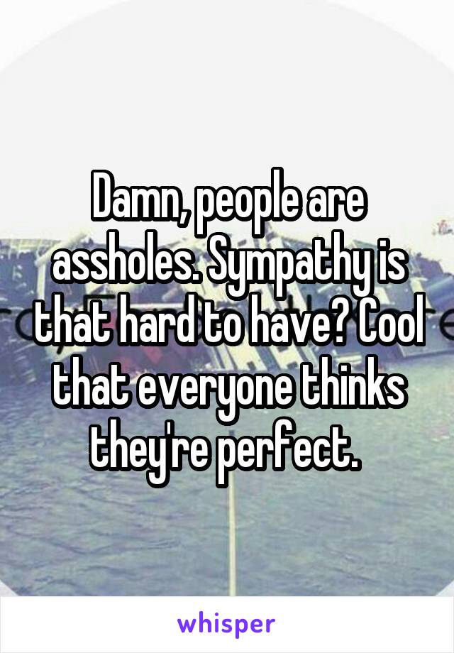 Damn, people are assholes. Sympathy is that hard to have? Cool that everyone thinks they're perfect. 