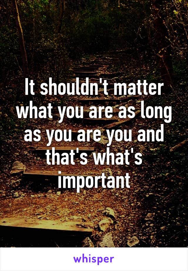 It shouldn't matter what you are as long as you are you and that's what's important
