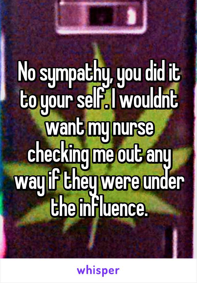 No sympathy, you did it to your self. I wouldnt want my nurse checking me out any way if they were under the influence.