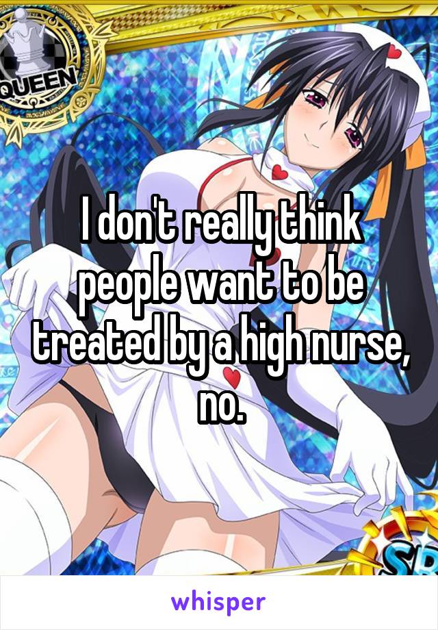 I don't really think people want to be treated by a high nurse, no.