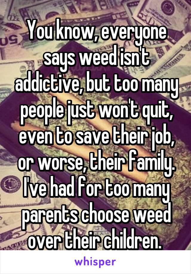 You know, everyone says weed isn't addictive, but too many people just won't quit, even to save their job, or worse, their family. I've had for too many parents choose weed over their children. 