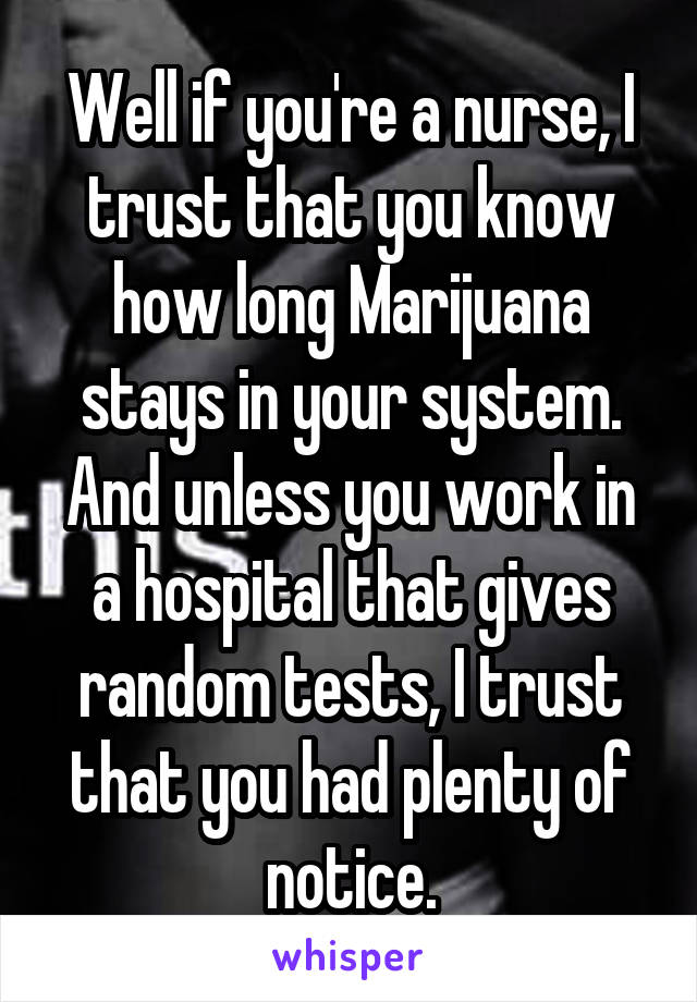 Well if you're a nurse, I trust that you know how long Marijuana stays in your system. And unless you work in a hospital that gives random tests, I trust that you had plenty of notice.