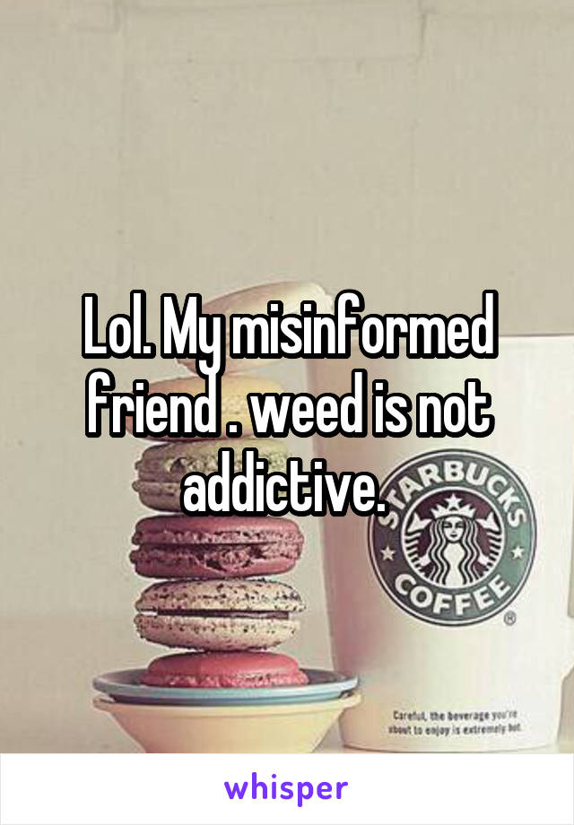 Lol. My misinformed friend . weed is not addictive. 