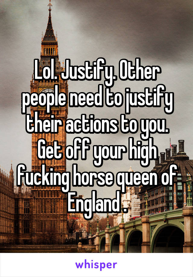 Lol. Justify. Other people need to justify their actions to you. Get off your high fucking horse queen of England .