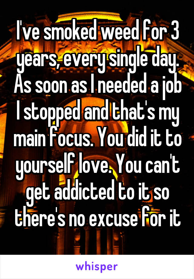 I've smoked weed for 3 years, every single day. As soon as I needed a job I stopped and that's my main focus. You did it to yourself love. You can't get addicted to it so there's no excuse for it 