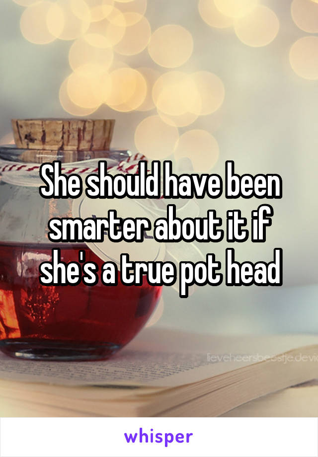 She should have been smarter about it if she's a true pot head