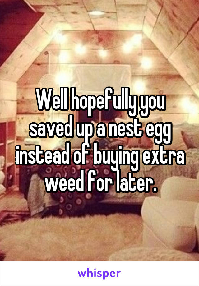 Well hopefully you saved up a nest egg instead of buying extra weed for later.