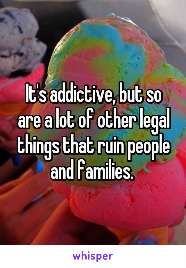 It's addictive, but so are a lot of other legal things that ruin people and families. 