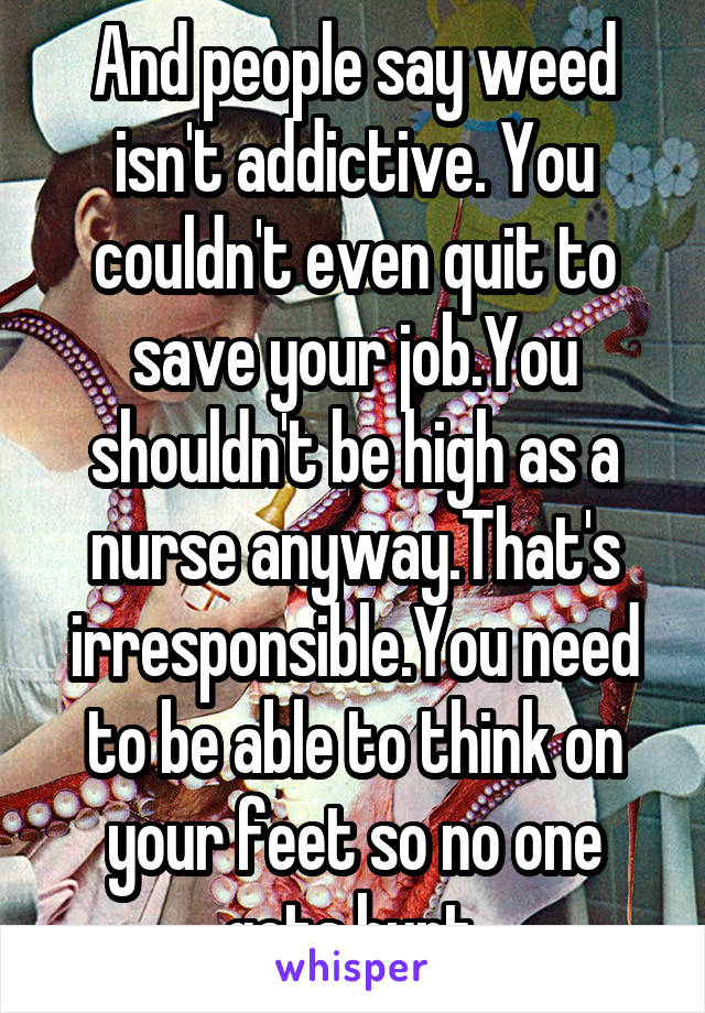 And people say weed isn't addictive. You couldn't even quit to save your job.You shouldn't be high as a nurse anyway.That's irresponsible.You need to be able to think on your feet so no one gets hurt.