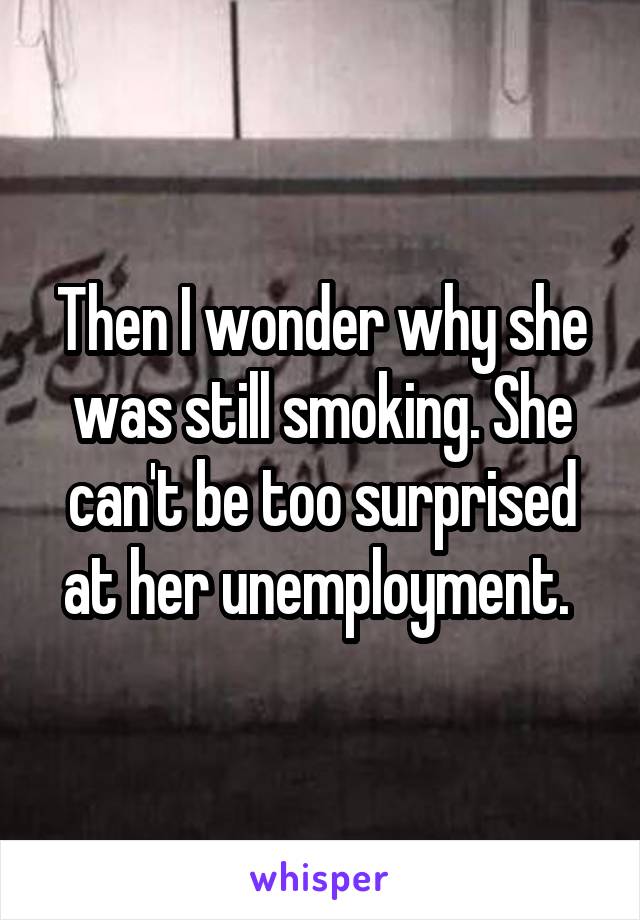 Then I wonder why she was still smoking. She can't be too surprised at her unemployment. 