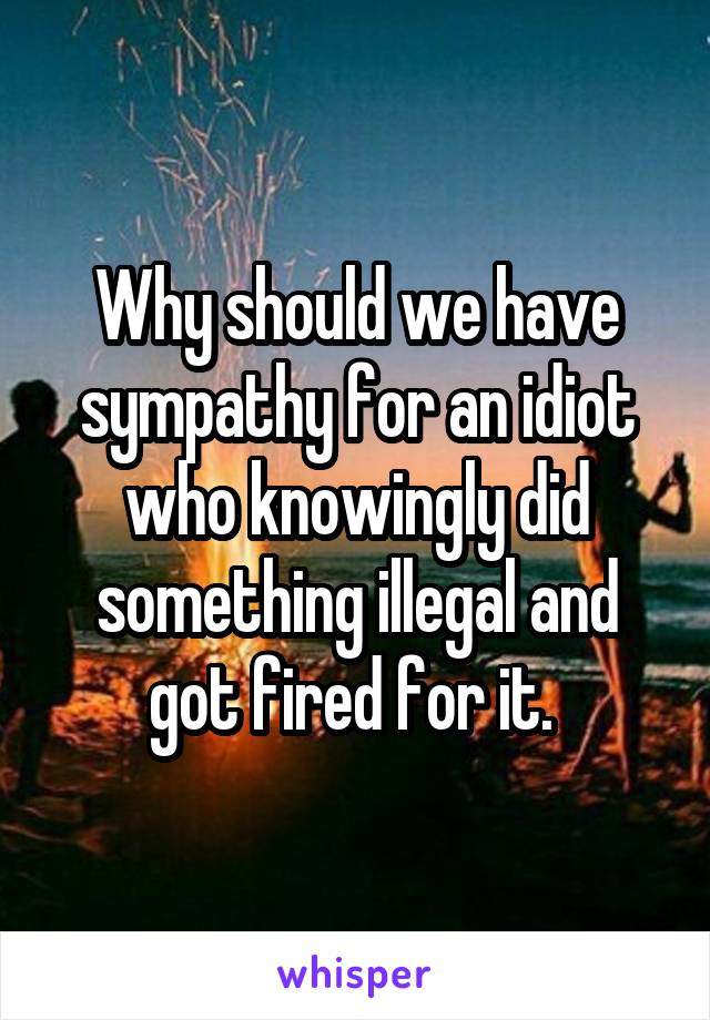 Why should we have sympathy for an idiot who knowingly did something illegal and got fired for it. 