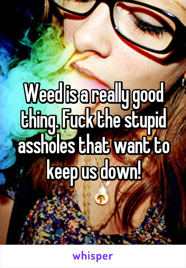 Weed is a really good thing. Fuck the stupid assholes that want to keep us down!