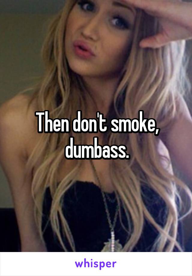 Then don't smoke, dumbass.