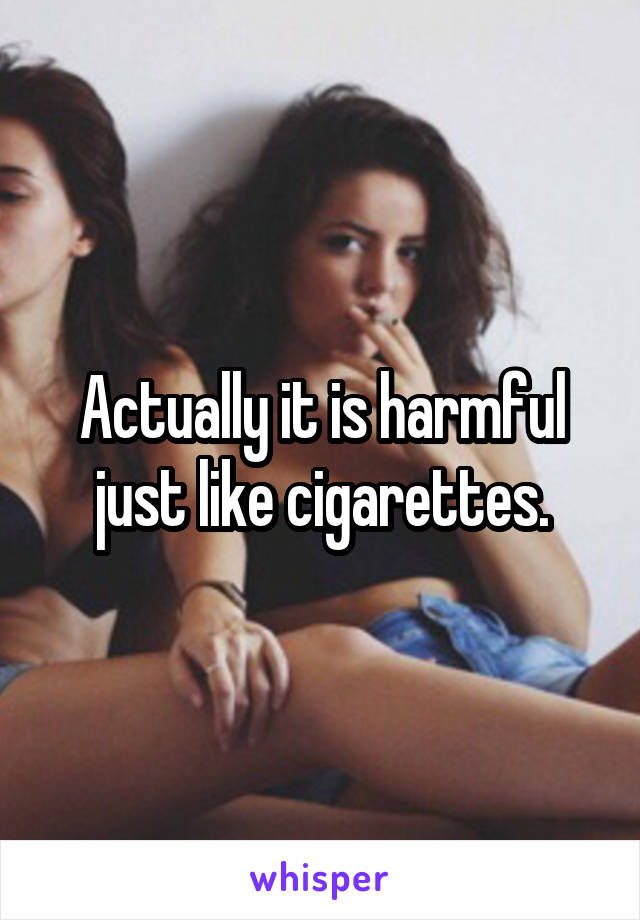 Actually it is harmful just like cigarettes.