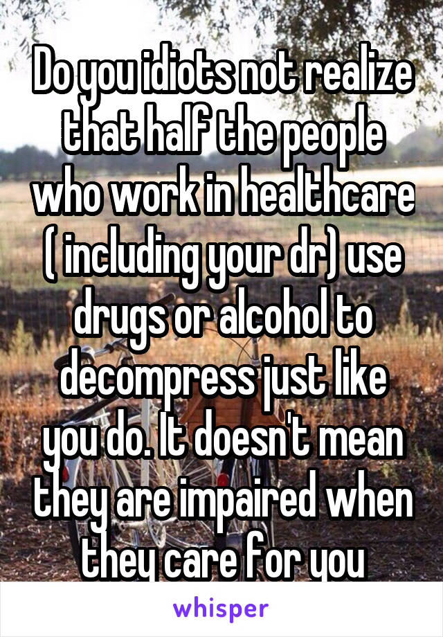 Do you idiots not realize that half the people who work in healthcare ( including your dr) use drugs or alcohol to decompress just like you do. It doesn't mean they are impaired when they care for you