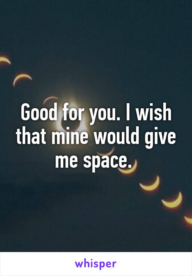 Good for you. I wish that mine would give me space. 