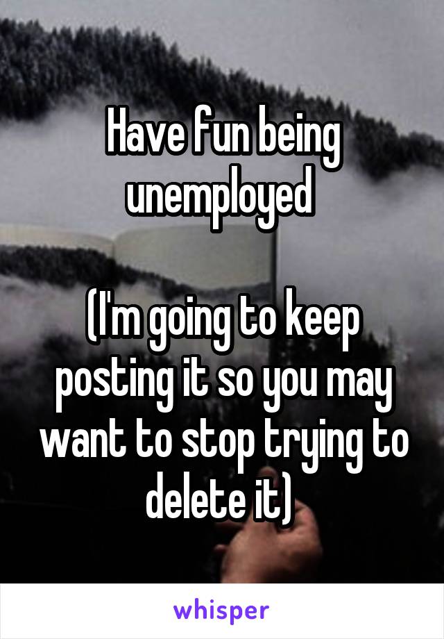 Have fun being unemployed 

(I'm going to keep posting it so you may want to stop trying to delete it) 