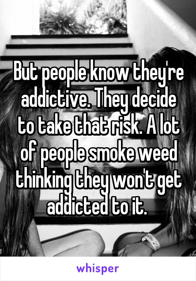 But people know they're addictive. They decide to take that risk. A lot of people smoke weed thinking they won't get addicted to it. 