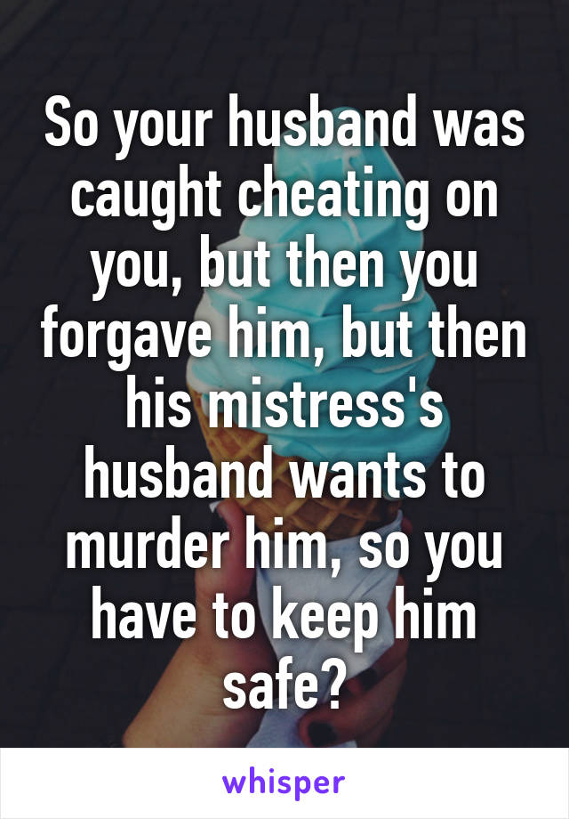 So your husband was caught cheating on you, but then you forgave him, but then his mistress's husband wants to murder him, so you have to keep him safe?