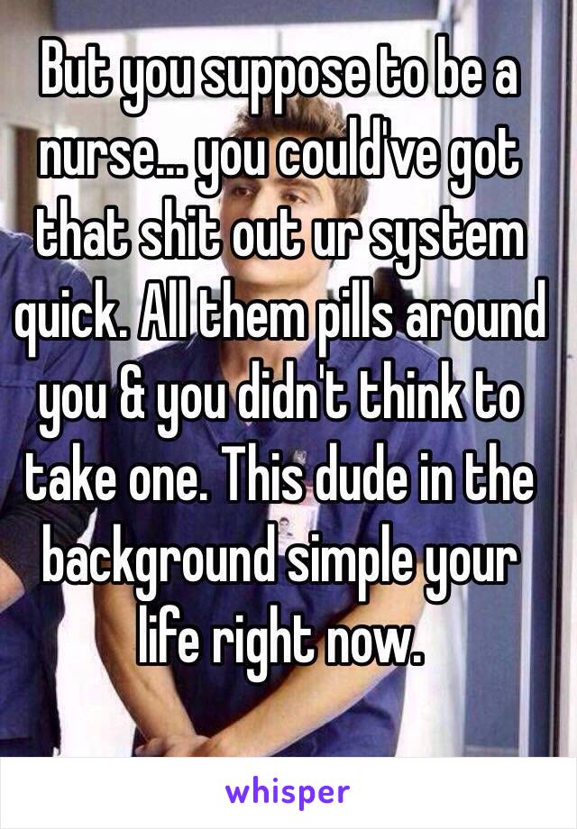 But you suppose to be a nurse… you could've got that shit out ur system quick. All them pills around you & you didn't think to take one. This dude in the background simple your life right now. 