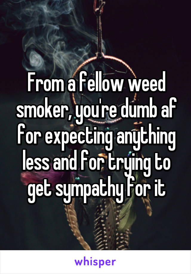 From a fellow weed smoker, you're dumb af for expecting anything less and for trying to get sympathy for it