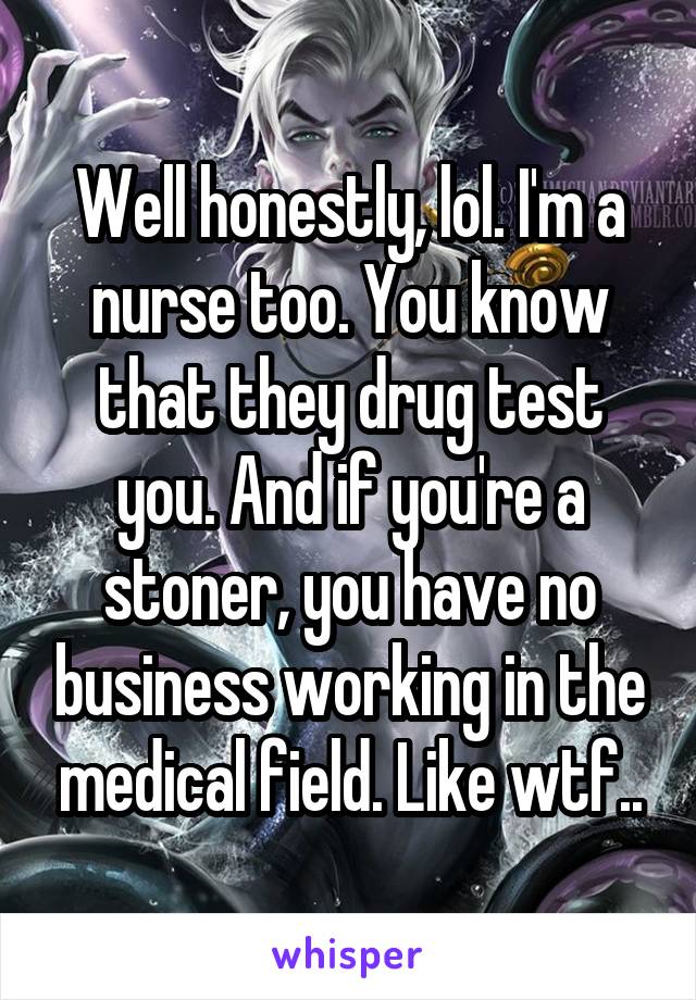 Well honestly, lol. I'm a nurse too. You know that they drug test you. And if you're a stoner, you have no business working in the medical field. Like wtf..