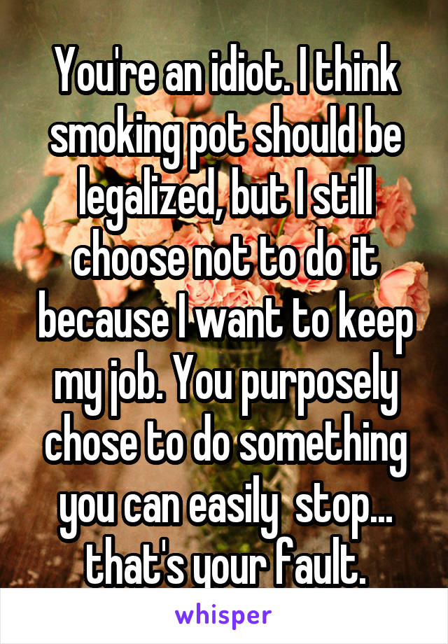 You're an idiot. I think smoking pot should be legalized, but I still choose not to do it because I want to keep my job. You purposely chose to do something you can easily  stop... that's your fault.