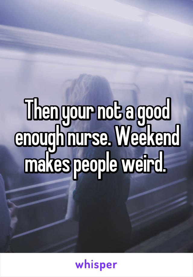 Then your not a good enough nurse. Weekend makes people weird. 