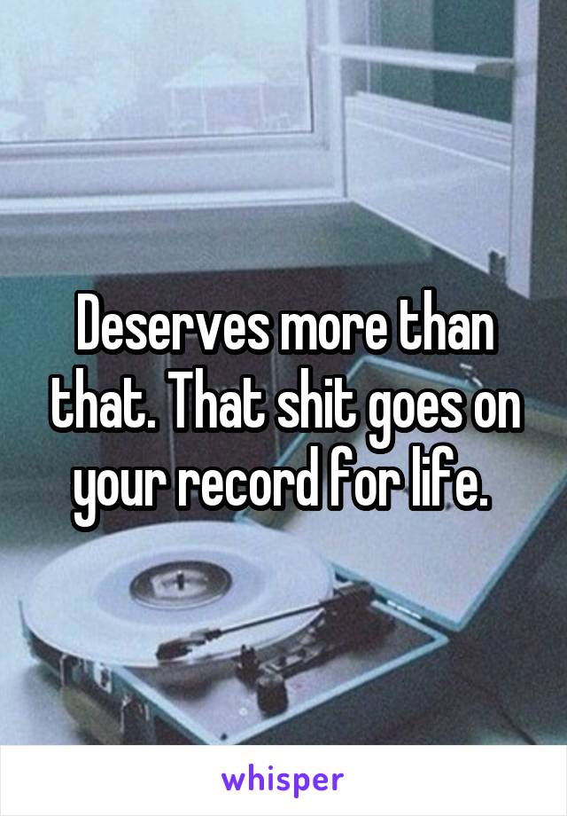 Deserves more than that. That shit goes on your record for life. 