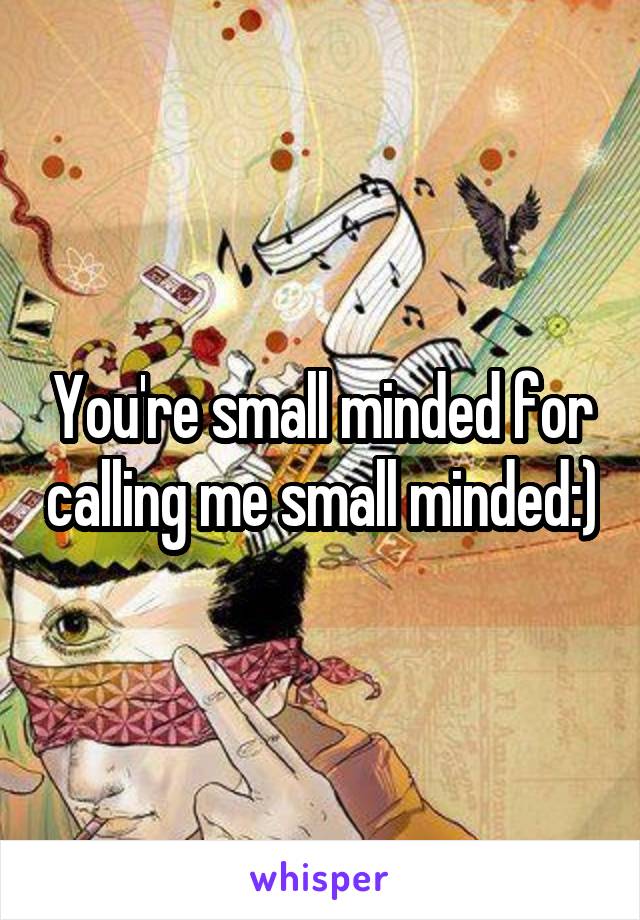 You're small minded for calling me small minded:)