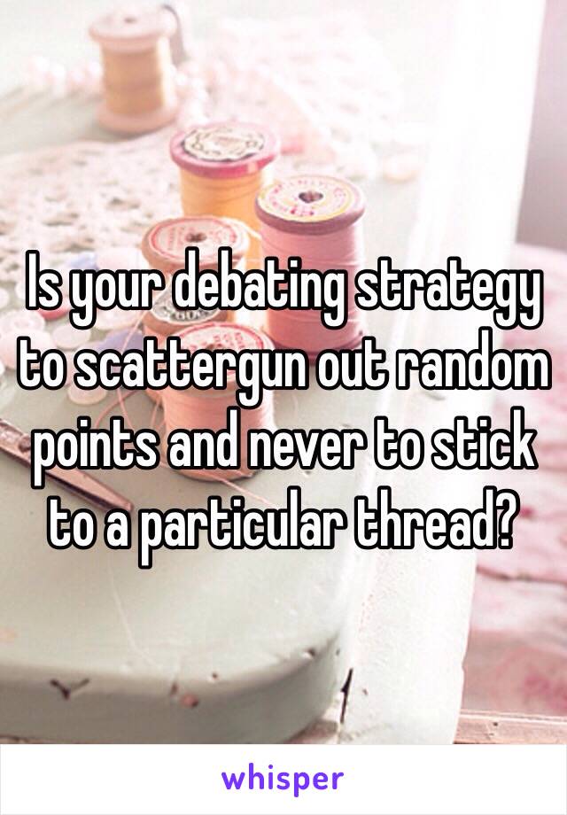 Is your debating strategy to scattergun out random points and never to stick to a particular thread? 