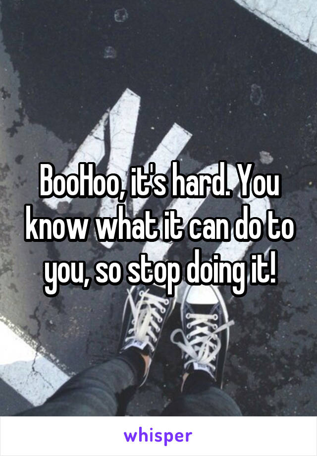 BooHoo, it's hard. You know what it can do to you, so stop doing it!