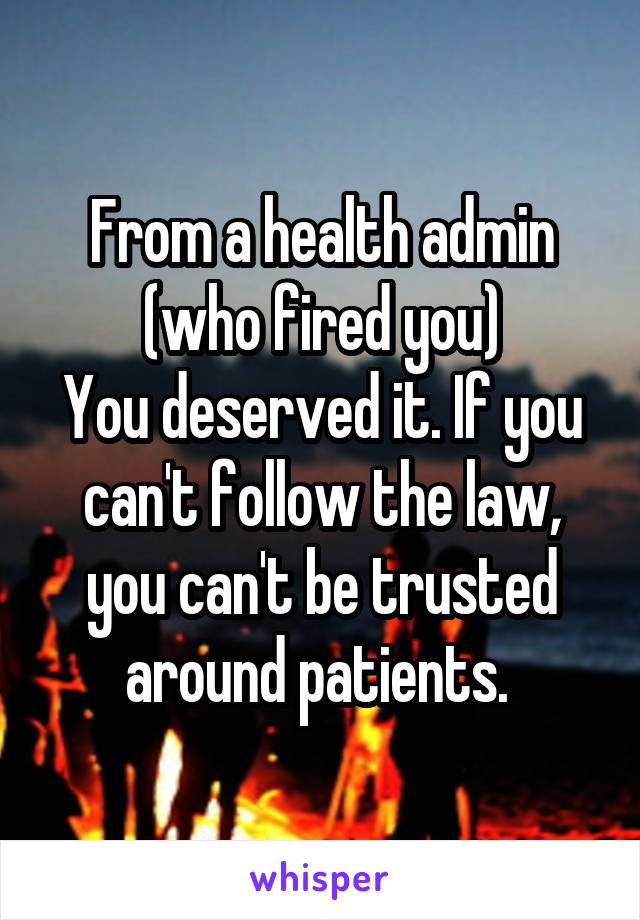 From a health admin (who fired you)
You deserved it. If you can't follow the law, you can't be trusted around patients. 