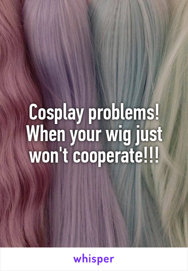 Cosplay problems! When your wig just won't cooperate!!!